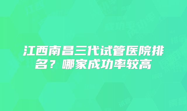 江西南昌三代试管医院排名？哪家成功率较高