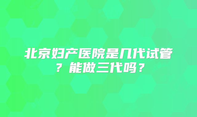 北京妇产医院是几代试管？能做三代吗？
