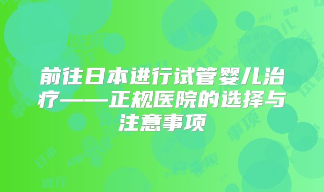 前往日本进行试管婴儿治疗——正规医院的选择与注意事项