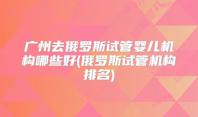 广州去俄罗斯试管婴儿机构哪些好(俄罗斯试管机构排名)