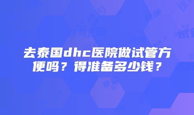 去泰国dhc医院做试管方便吗？得准备多少钱？