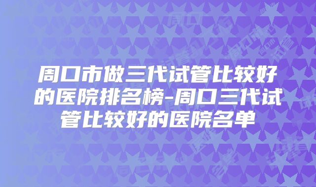 周口市做三代试管比较好的医院排名榜-周口三代试管比较好的医院名单