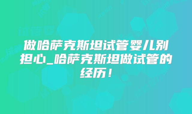 做哈萨克斯坦试管婴儿别担心_哈萨克斯坦做试管的经历！