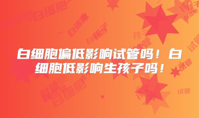 白细胞偏低影响试管吗!白细胞低影响生孩子吗!