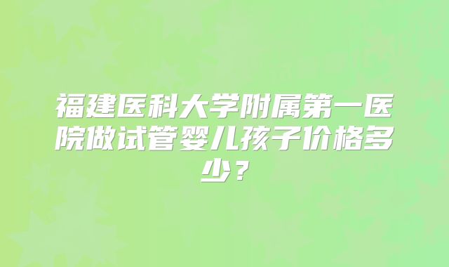 福建医科大学附属第一医院做试管婴儿孩子价格多少？