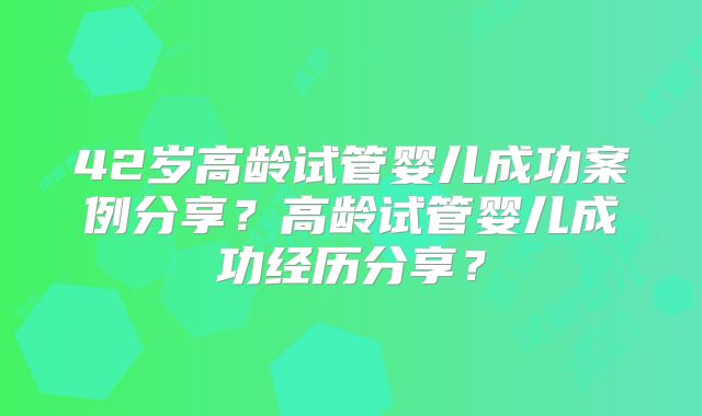 42岁高龄试管婴儿成功案例分享？高龄试管婴儿成功经历分享？