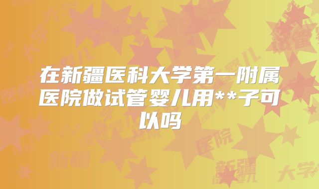 在新疆医科大学第一附属医院做试管婴儿用**子可以吗