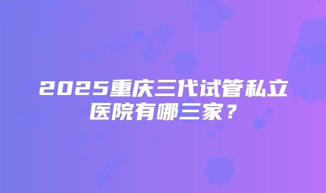 2025重庆三代试管私立医院有哪三家？