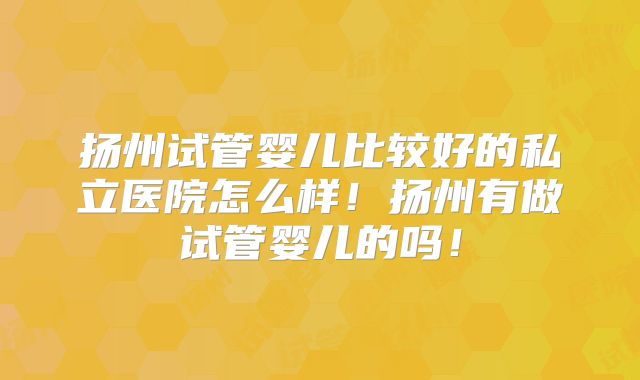 扬州试管婴儿比较好的私立医院怎么样！扬州有做试管婴儿的吗！