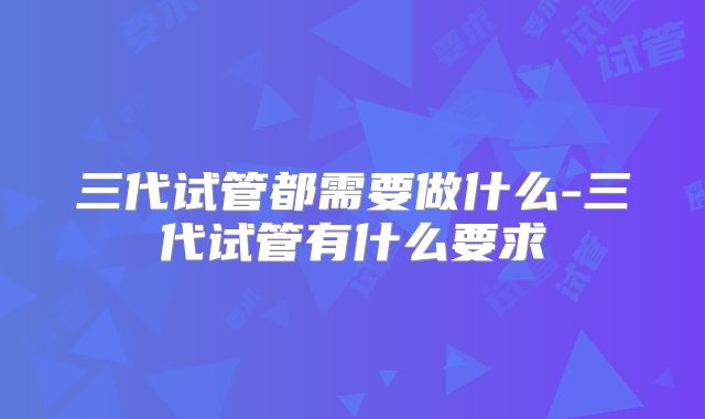 三代试管都需要做什么-三代试管有什么要求