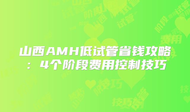 山西AMH低试管省钱攻略:4个阶段费用控制技巧