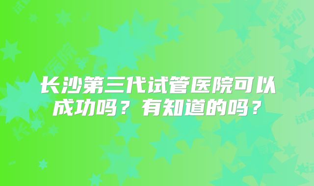 长沙第三代试管医院可以成功吗？有知道的吗？
