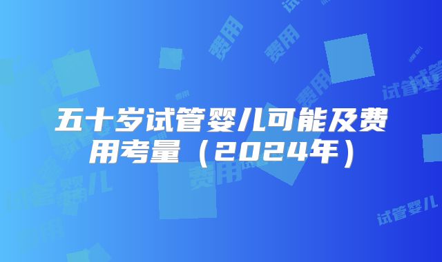 五十岁试管婴儿可能及费用考量（2024年）