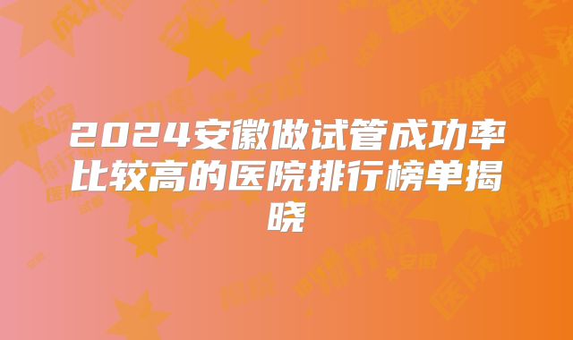 2024安徽做试管成功率比较高的医院排行榜单揭晓