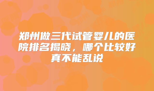 郑州做三代试管婴儿的医院排名揭晓，哪个比较好真不能乱说