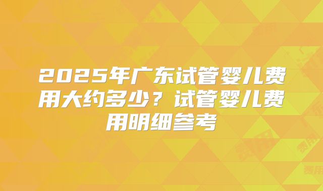2025年广东试管婴儿费用大约多少?试管婴儿费用明细参考
