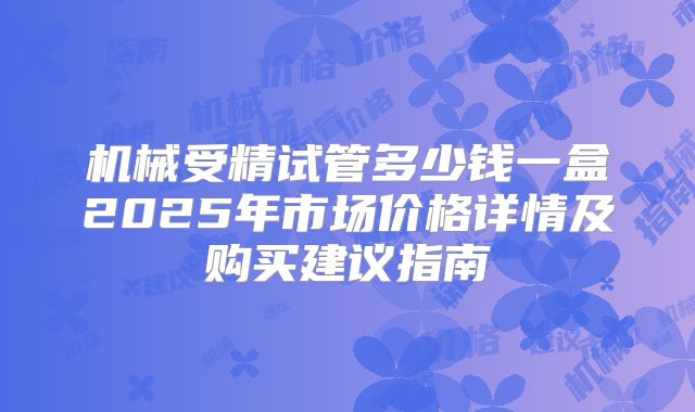 机械受精试管多少钱一盒2025年市场价格详情及购买建议指南