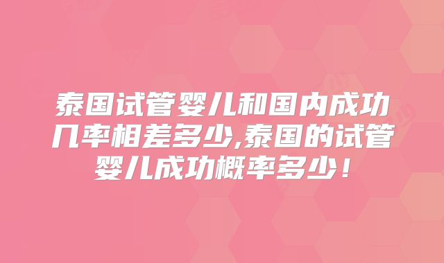 泰国试管婴儿和国内成功几率相差多少,泰国的试管婴儿成功概率多少！