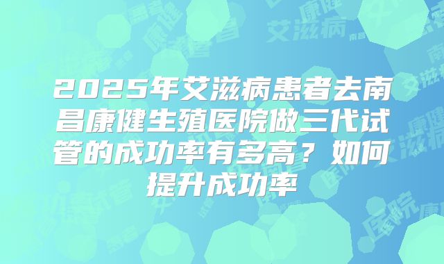 2025年艾滋病患者去南昌康健生殖医院做三代试管的成功率有多高?如何提升成功率