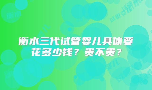 衡水三代试管婴儿具体要花多少钱?贵不贵?