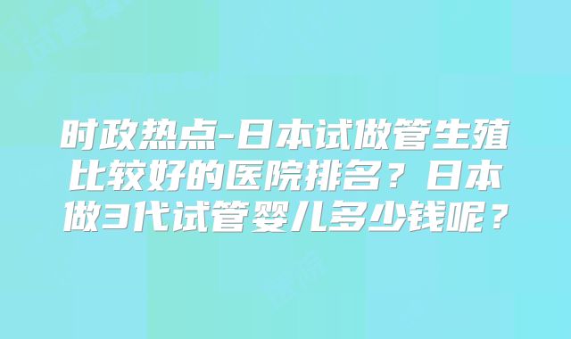 时政热点-日本试做管生殖比较好的医院排名?日本做3代试管婴儿多少钱呢?