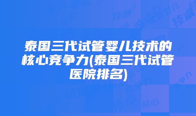 泰国三代试管婴儿技术的核心竞争力(泰国三代试管医院排名)