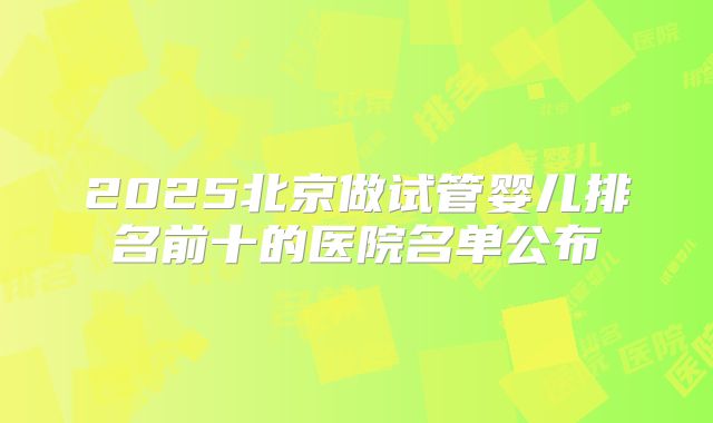2025北京做试管婴儿排名前十的医院名单公布