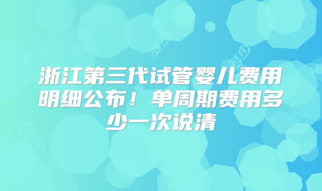 浙江第三代试管婴儿费用明细公布!单周期费用多少一次说清