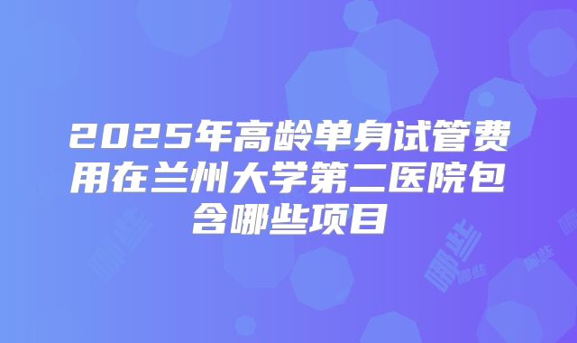 2025年高龄单身试管费用在兰州大学第二医院包含哪些项目