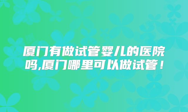 厦门有做试管婴儿的医院吗,厦门哪里可以做试管！
