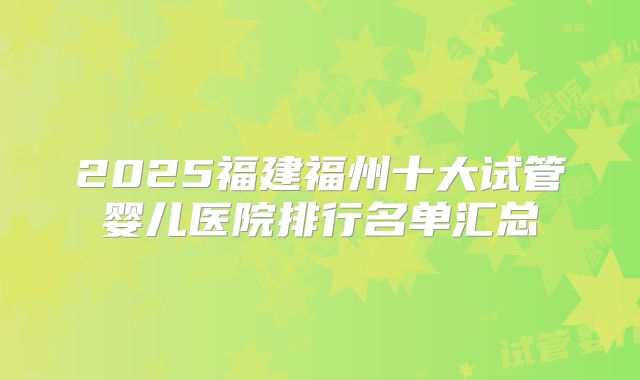 2025福建福州十大试管婴儿医院排行名单汇总