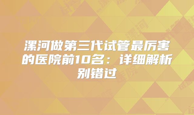 漯河做第三代试管最厉害的医院前10名：详细解析别错过