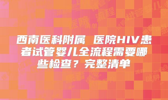 西南医科附属 医院HIV患者试管婴儿全流程需要哪些检查？完整清单