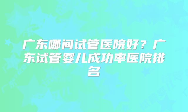 广东哪间试管医院好？广东试管婴儿成功率医院排名