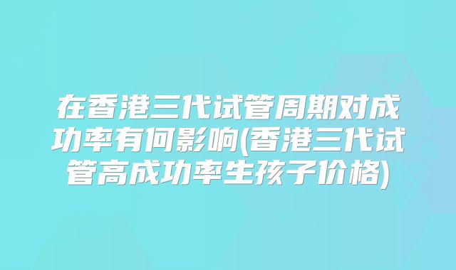 在香港三代试管周期对成功率有何影响(香港三代试管高成功率生孩子价格)