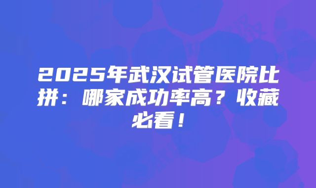 2025年武汉试管医院比拼：哪家成功率高？收藏必看！