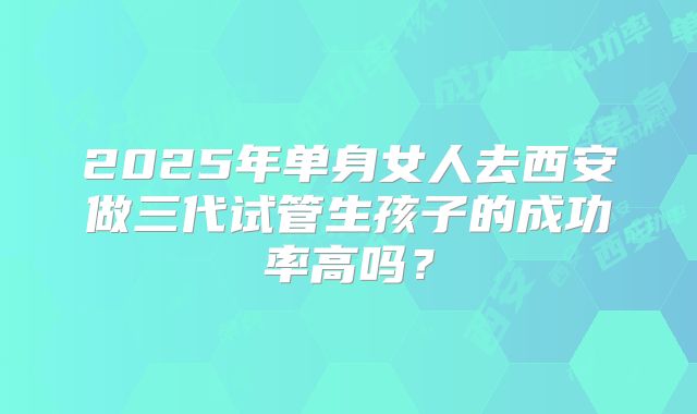 2025年单身女人去西安做三代试管生孩子的成功率高吗?