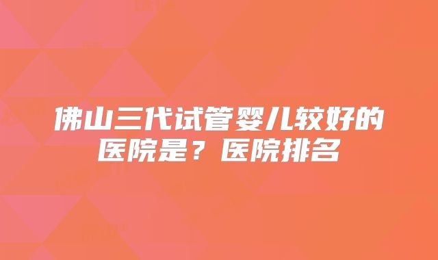 佛山三代试管婴儿较好的医院是?医院排名
