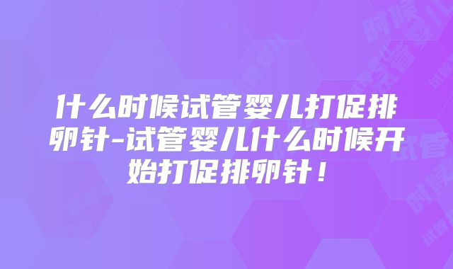 什么时候试管婴儿打促排卵针-试管婴儿什么时候开始打促排卵针！