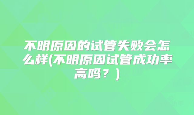 不明原因的试管失败会怎么样(不明原因试管成功率高吗?)