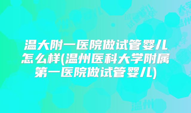 温大附一医院做试管婴儿怎么样(温州医科大学附属第一医院做试管婴儿)