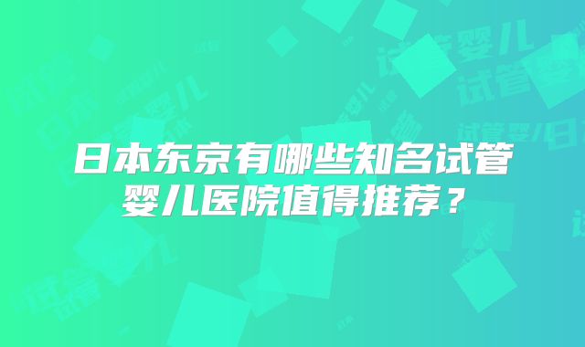 日本东京有哪些知名试管婴儿医院值得推荐？