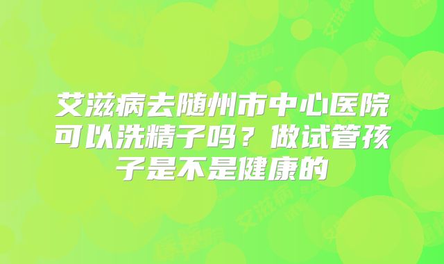 艾滋病去随州市中心医院可以洗精子吗?做试管孩子是不是健康的