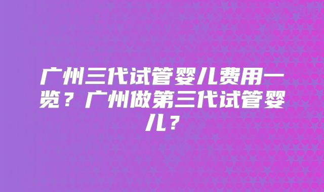 广州三代试管婴儿费用一览？广州做第三代试管婴儿？