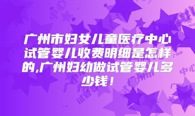 广州市妇女儿童医疗中心试管婴儿收费明细是怎样的,广州妇幼做试管婴儿多少钱!