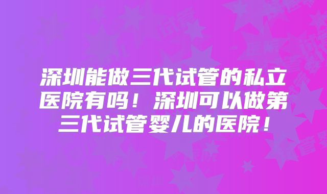 深圳能做三代试管的私立医院有吗！深圳可以做第三代试管婴儿的医院！