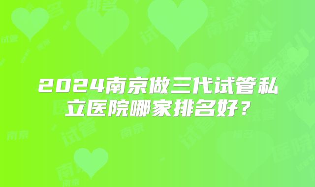 2024南京做三代试管私立医院哪家排名好？