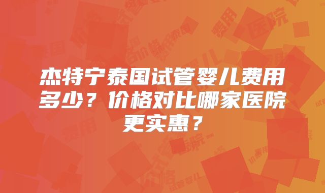 杰特宁泰国试管婴儿费用多少？价格对比哪家医院更实惠？