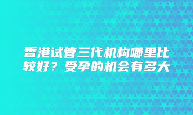香港试管三代机构哪里比较好？受孕的机会有多大