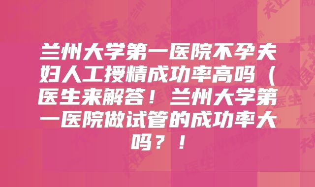 兰州大学第一医院不孕夫妇人工授精成功率高吗（医生来解答！兰州大学第一医院做试管的成功率大吗？！